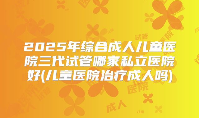 2025年综合成人儿童医院三代试管哪家私立医院好(儿童医院治疗成人吗)