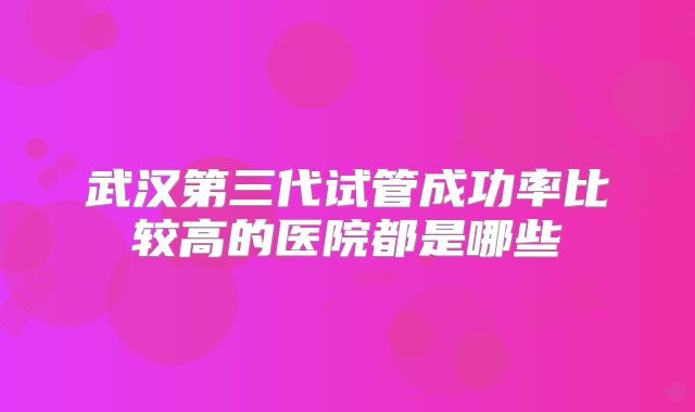 武汉第三代试管成功率比较高的医院都是哪些