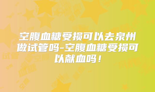 空腹血糖受损可以去泉州做试管吗-空腹血糖受损可以献血吗!