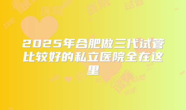 2025年合肥做三代试管比较好的私立医院全在这里