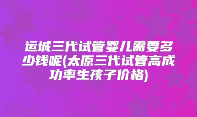 运城三代试管婴儿需要多少钱呢(太原三代试管高成功率生孩子价格)