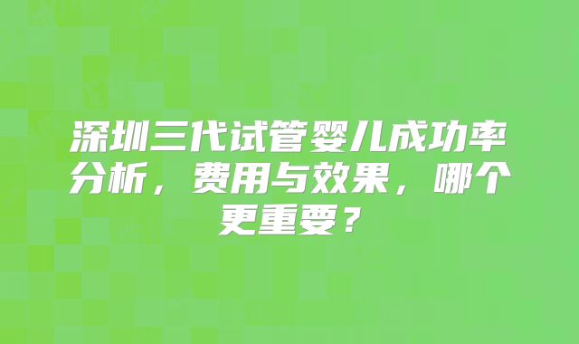 深圳三代试管婴儿成功率分析,费用与效果,哪个更重要?