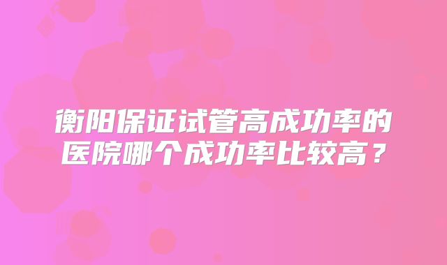 衡阳保证试管高成功率的医院哪个成功率比较高？