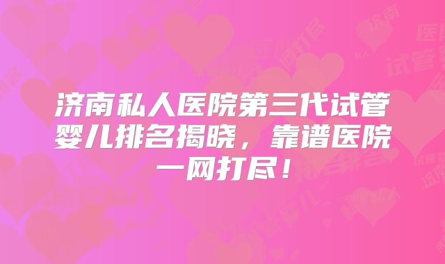 济南私人医院第三代试管婴儿排名揭晓，靠谱医院一网打尽！