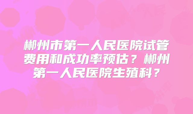 郴州市第一人民医院试管费用和成功率预估?郴州第一人民医院生殖科?
