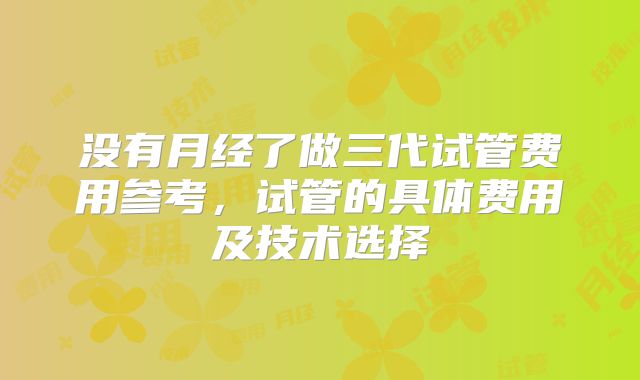 没有月经了做三代试管费用参考，试管的具体费用及技术选择
