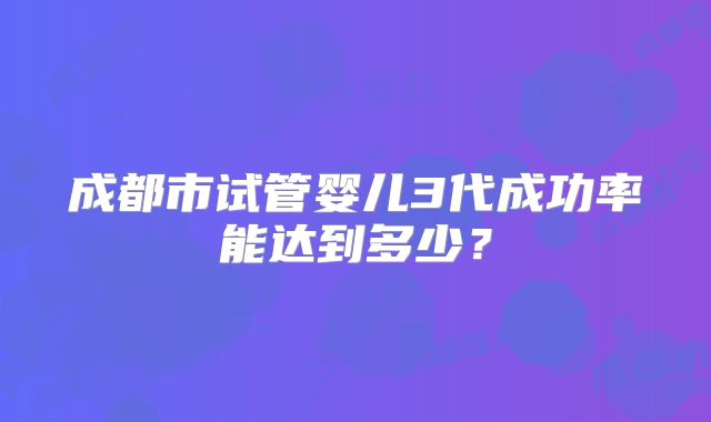 成都市试管婴儿3代成功率能达到多少?