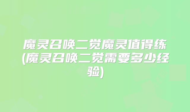 魔灵召唤二觉魔灵值得练(魔灵召唤二觉需要多少经验)