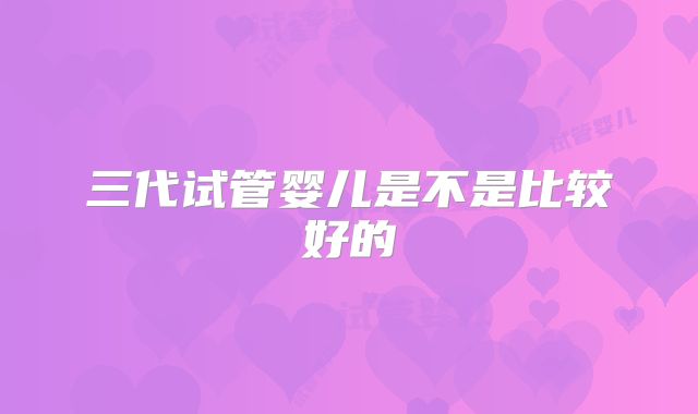 三代试管婴儿是不是比较好的