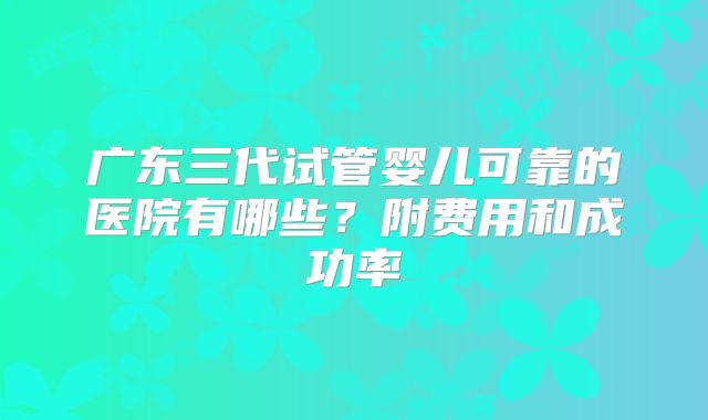 广东三代试管婴儿可靠的医院有哪些?附费用和成功率