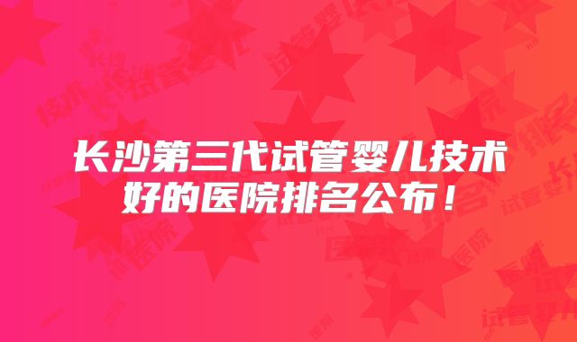 长沙第三代试管婴儿技术好的医院排名公布！