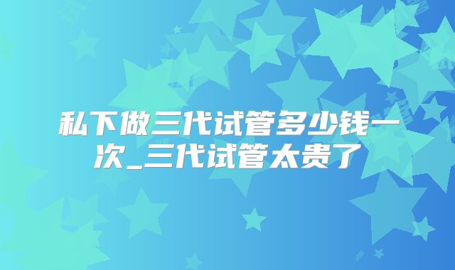 私下做三代试管多少钱一次_三代试管太贵了