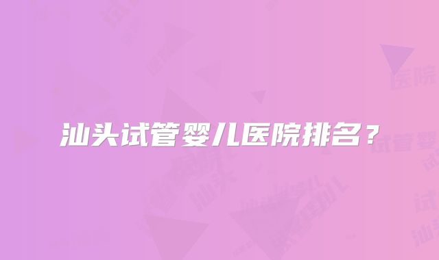 汕头试管婴儿医院排名?