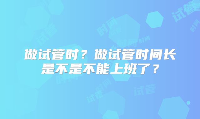 做试管时？做试管时间长是不是不能上班了？