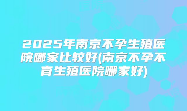 2025年南京不孕生殖医院哪家比较好(南京不孕不育生殖医院哪家好)