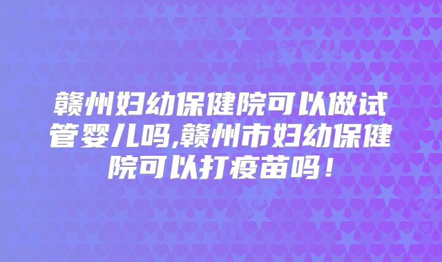 赣州妇幼保健院可以做试管婴儿吗,赣州市妇幼保健院可以打疫苗吗！