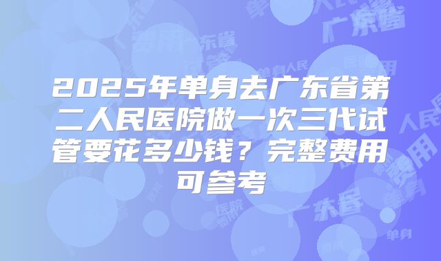 2025年单身去广东省第二人民医院做一次三代试管要花多少钱？完整费用可参考