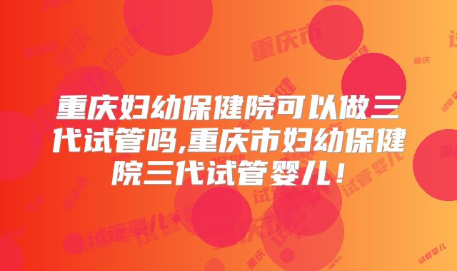 重庆妇幼保健院可以做三代试管吗,重庆市妇幼保健院三代试管婴儿！