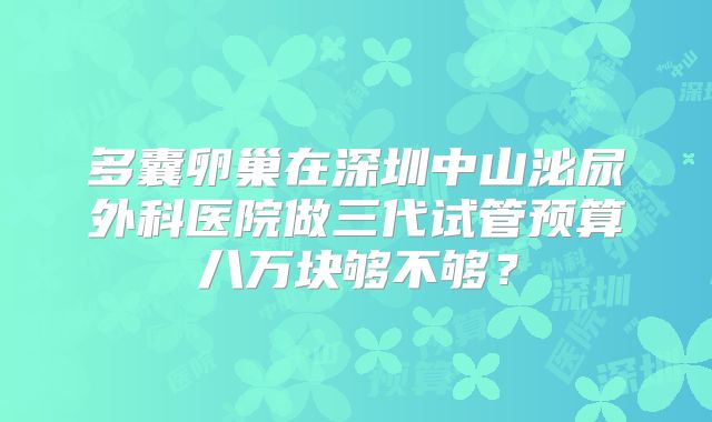 多囊卵巢在深圳中山泌尿外科医院做三代试管预算八万块够不够？