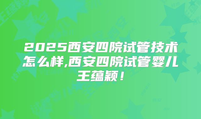 2025西安四院试管技术怎么样,西安四院试管婴儿王蕴颖！