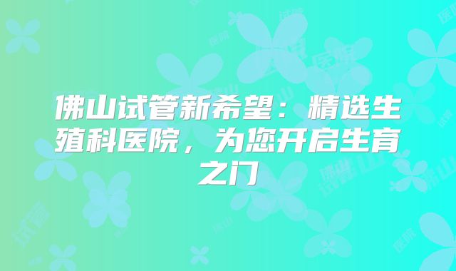 佛山试管新希望：精选生殖科医院，为您开启生育之门