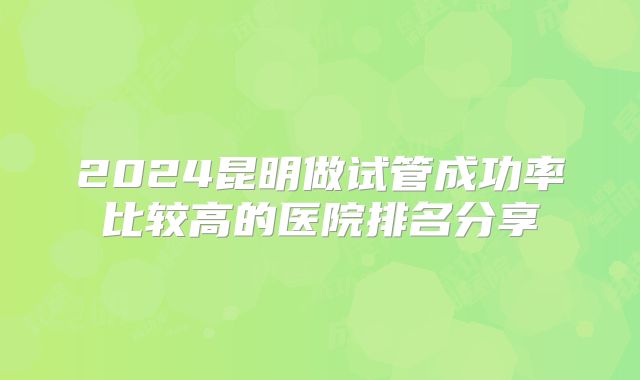 2024昆明做试管成功率比较高的医院排名分享