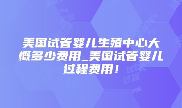 美国试管婴儿生殖中心大概多少费用_美国试管婴儿过程费用！