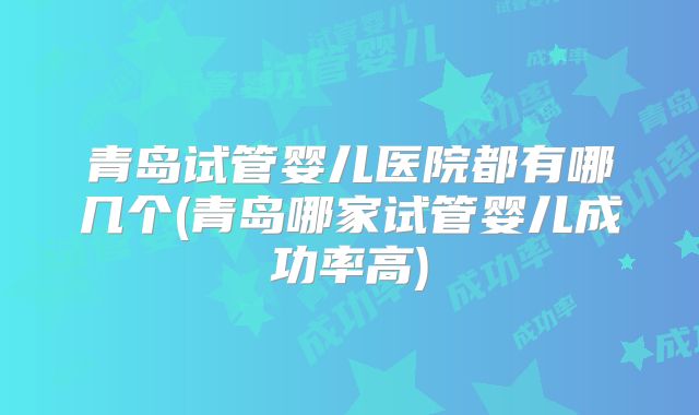 青岛试管婴儿医院都有哪几个(青岛哪家试管婴儿成功率高)