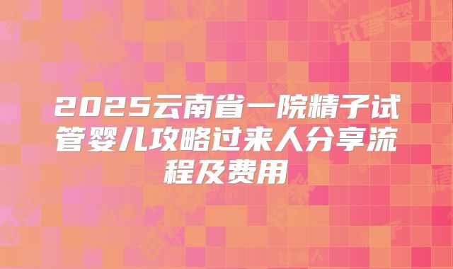 2025云南省一院精子试管婴儿攻略过来人分享流程及费用