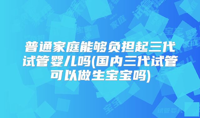 普通家庭能够负担起三代试管婴儿吗(国内三代试管可以做生宝宝吗)