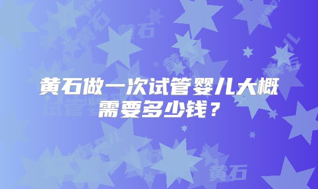 黄石做一次试管婴儿大概需要多少钱？