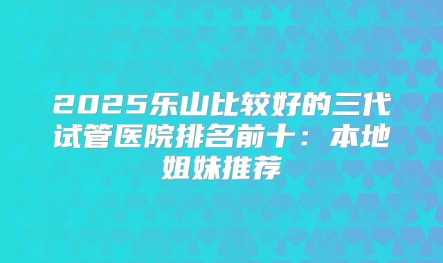 2025乐山比较好的三代试管医院排名前十:本地姐妹推荐