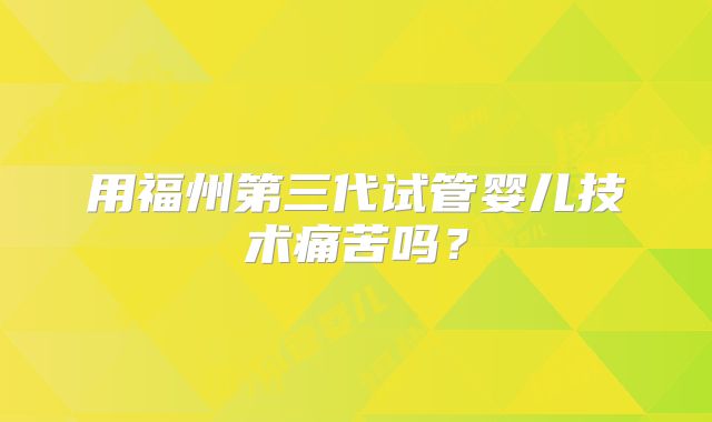 用福州第三代试管婴儿技术痛苦吗?