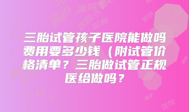 三胎试管孩子医院能做吗费用要多少钱(附试管价格清单?三胎做试管正规医给做吗?