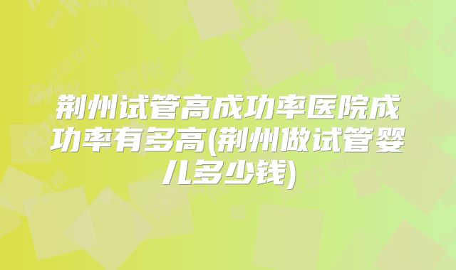 荆州试管高成功率医院成功率有多高(荆州做试管婴儿多少钱)