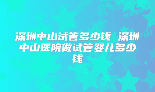 深圳中山试管多少钱 深圳中山医院做试管婴儿多少钱