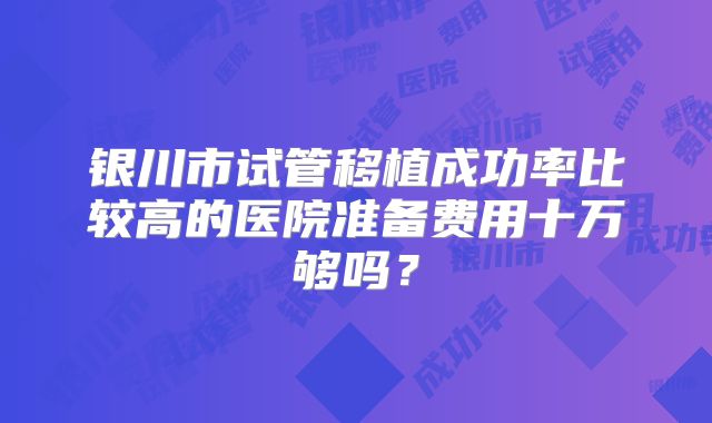 银川市试管移植成功率比较高的医院准备费用十万够吗？