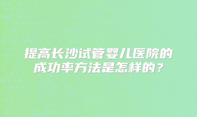 提高长沙试管婴儿医院的成功率方法是怎样的？