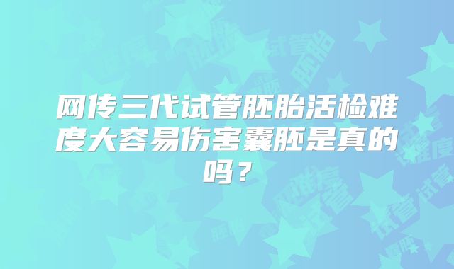 网传三代试管胚胎活检难度大容易伤害囊胚是真的吗？
