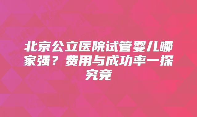 北京公立医院试管婴儿哪家强？费用与成功率一探究竟