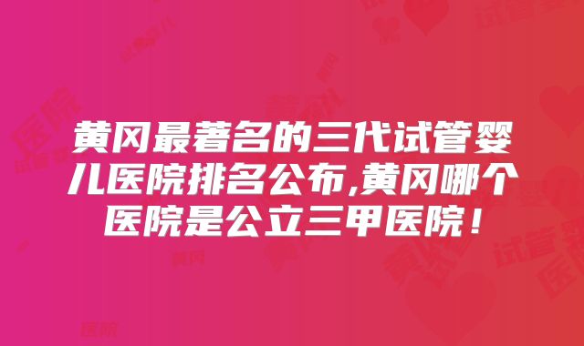 黄冈最著名的三代试管婴儿医院排名公布,黄冈哪个医院是公立三甲医院！