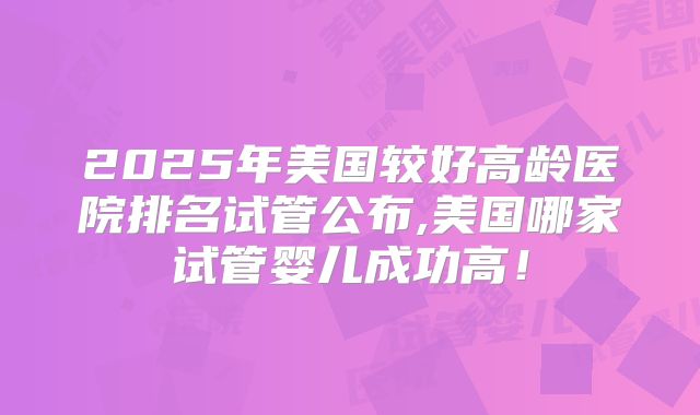 2025年美国较好高龄医院排名试管公布,美国哪家试管婴儿成功高！