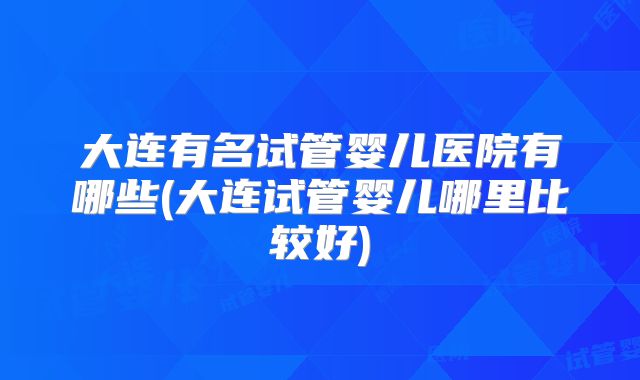大连有名试管婴儿医院有哪些(大连试管婴儿哪里比较好)