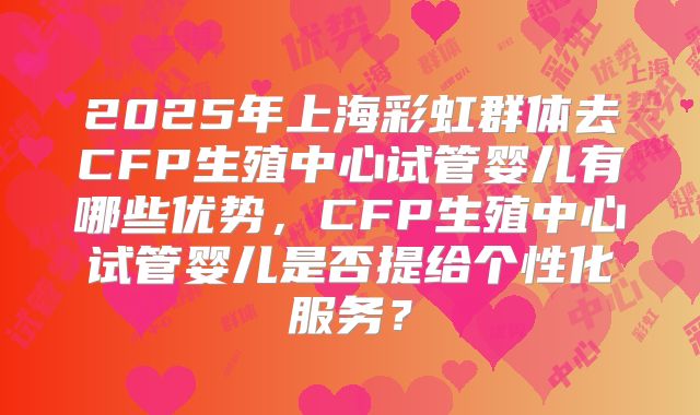2025年上海彩虹群体去CFP生殖中心试管婴儿有哪些优势,CFP生殖中心试管婴儿是否提给个性化服务?