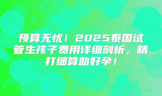 预算无忧!2025泰国试管生孩子费用详细剖析,精打细算助好孕!