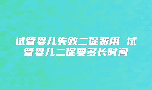 试管婴儿失败二促费用 试管婴儿二促要多长时间
