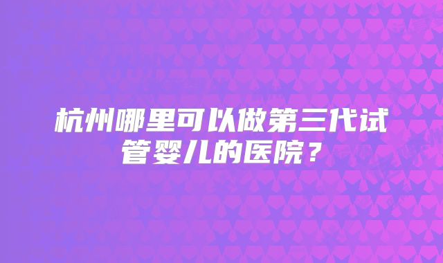 杭州哪里可以做第三代试管婴儿的医院?