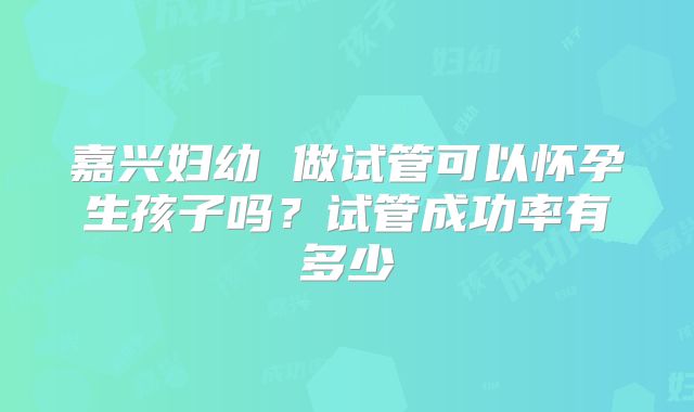 嘉兴妇幼 做试管可以怀孕生孩子吗？试管成功率有多少