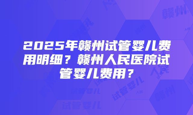 2025年赣州试管婴儿费用明细？赣州人民医院试管婴儿费用？