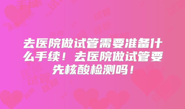 去医院做试管需要准备什么手续!去医院做试管要先核酸检测吗!